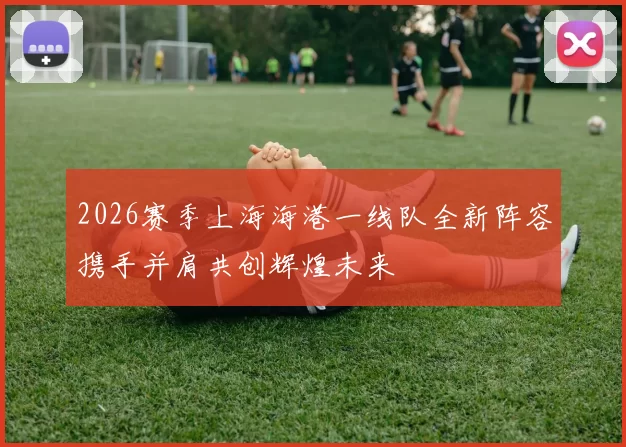 2026赛季上海海港一线队全新阵容携手并肩共创辉煌未来