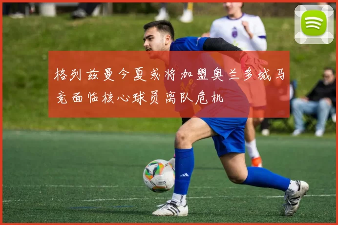 格列兹曼今夏或将加盟奥兰多城马竞面临核心球员离队危机