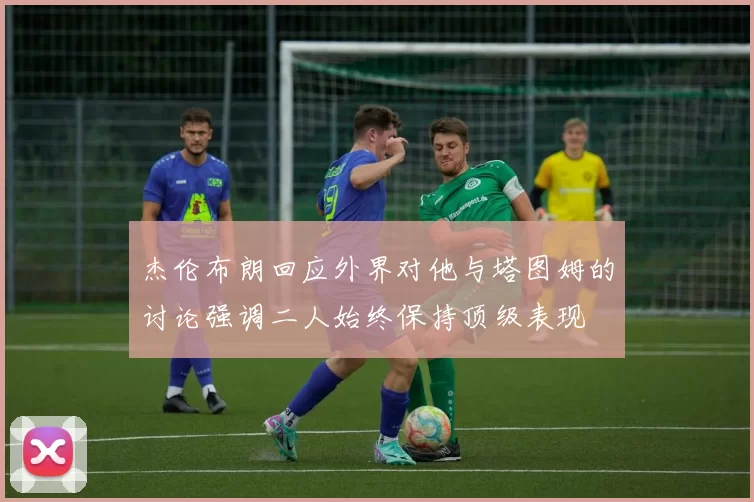 杰伦布朗回应外界对他与塔图姆的讨论强调二人始终保持顶级表现