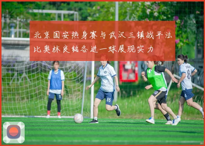 北京国安热身赛与武汉三镇战平法比奥林良铭各进一球展现实力