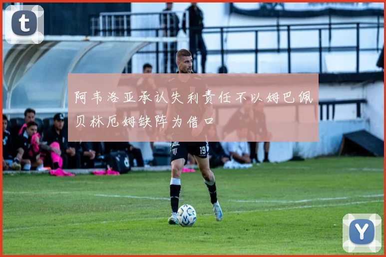 阿韦洛亚承认失利责任不以姆巴佩贝林厄姆缺阵为借口