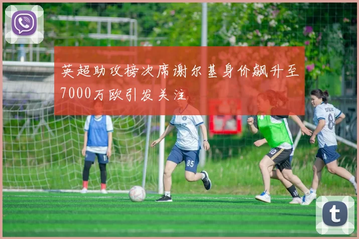 英超助攻榜次席谢尔基身价飙升至7000万欧引发关注
