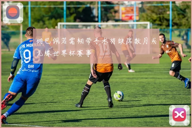 姆巴佩若需韧带手术将缺席数月或无缘世界杯赛事