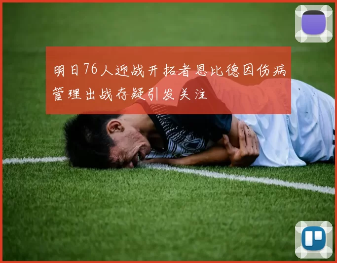 明日76人迎战开拓者恩比德因伤病管理出战存疑引发关注