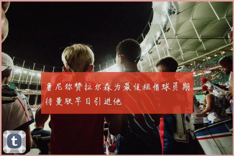 鲁尼称赞拉尔森为最佳租借球员期待曼联早日引进他