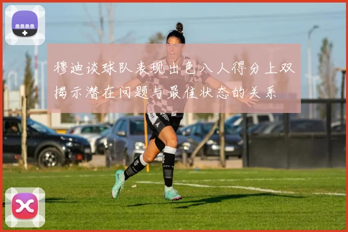 穆迪谈球队表现出色八人得分上双揭示潜在问题与最佳状态的关系