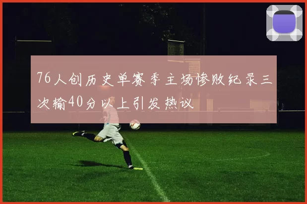 76人创历史单赛季主场惨败纪录三次输40分以上引发热议