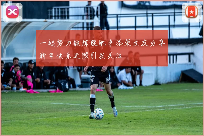 一起努力锻炼腹肌李添荣女友分享新年快乐近照引发关注