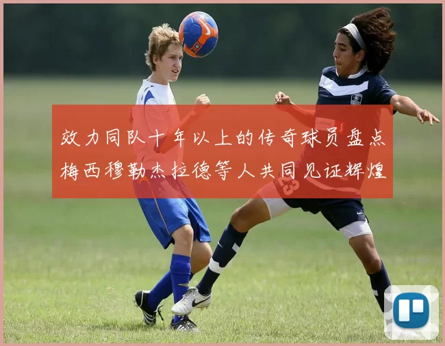 效力同队十年以上的传奇球员盘点梅西穆勒杰拉德等人共同见证辉煌岁月