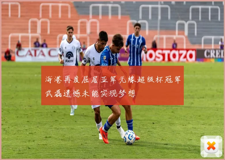 海港再度屈居亚军无缘超级杯冠军武磊遗憾未能实现梦想