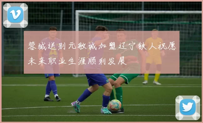 蓉城送别元敏诚加盟辽宁铁人祝愿未来职业生涯顺利发展
