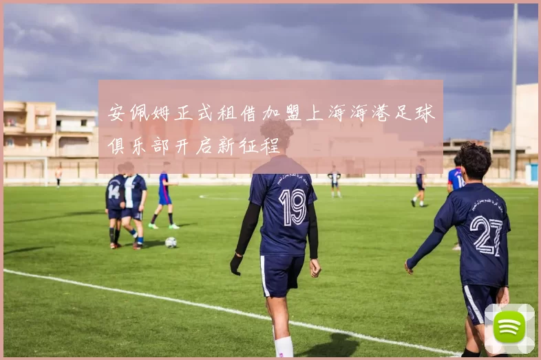 安佩姆正式租借加盟上海海港足球俱乐部开启新征程