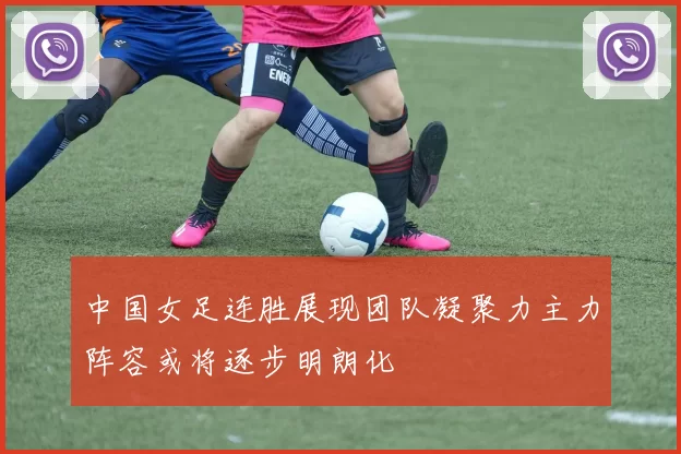 中国女足连胜展现团队凝聚力主力阵容或将逐步明朗化