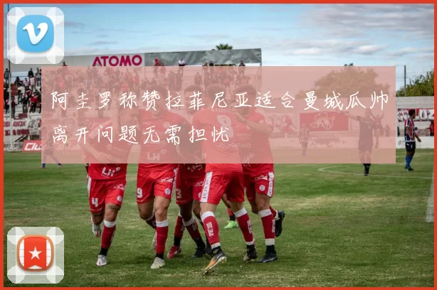 阿圭罗称赞拉菲尼亚适合曼城瓜帅离开问题无需担忧