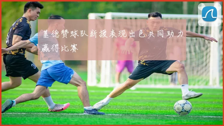 基德赞球队新援表现出色共同助力赢得比赛
