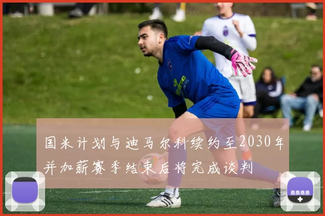 国米计划与迪马尔科续约至2030年并加薪赛季结束后将完成谈判