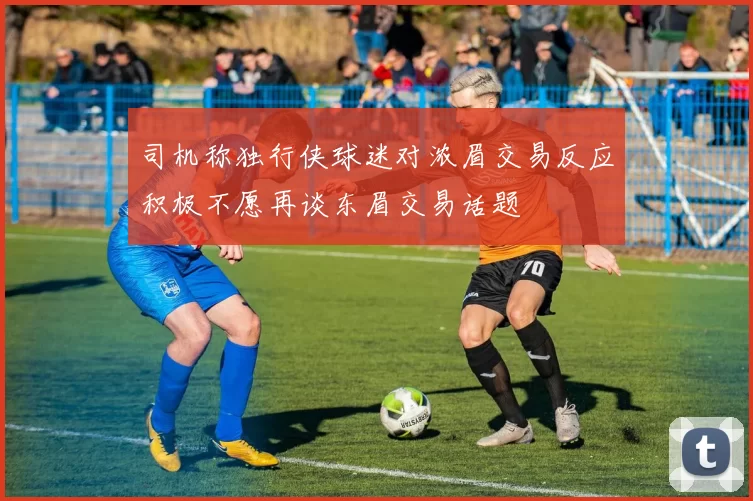 司机称独行侠球迷对浓眉交易反应积极不愿再谈东眉交易话题