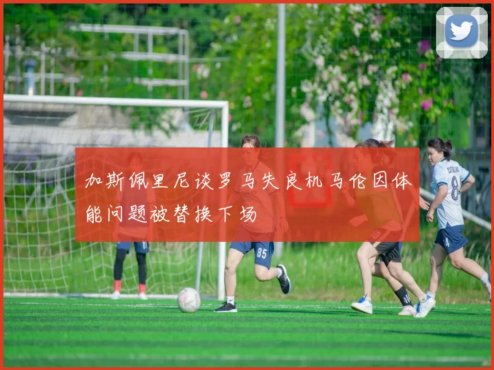 加斯佩里尼谈罗马失良机马伦因体能问题被替换下场