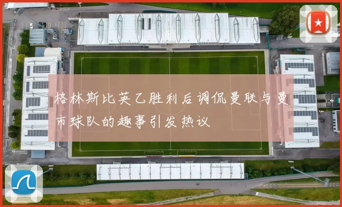格林斯比英乙胜利后调侃曼联与曼市球队的趣事引发热议