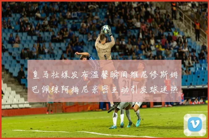 皇马社媒发布温馨瞬间维尼修斯姆巴佩琼阿梅尼亲密互动引发球迷热议