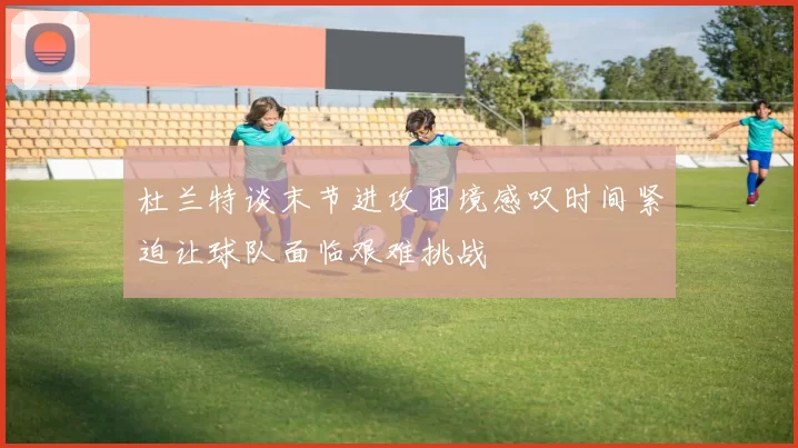 杜兰特谈末节进攻困境感叹时间紧迫让球队面临艰难挑战